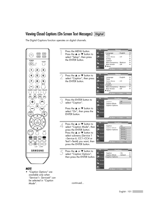 Page 101English - 101
Viewing Closed Captions (On-Screen Text Messages)
The Digital Captions function operates on digital channels.
1
Press the MENU button.
Press the …or †button to
select “Setup”, then press
the ENTER button.
2
Press the …or †button to
select “Caption”, then press
the ENTER button.
3
Press the ENTER button to
select “Caption”.
Press the …or †button to
select “On”, then press the
ENTER button.
4
Press the …or †button to
select “Caption Mode”, then
press the ENTER button.
Press the …or †button...