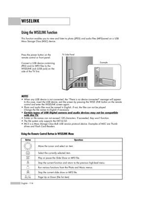 Page 114WISELINK
English - 114
Using the WISELINK Function 
This function enables you to view and listen to photo (JPEG) and audio files (MP3)saved on a USB
Mass Storage Class (MSC) device.
Press the power button on the
remote control or front panel.
Connect a USB device containing
JPEG and/or MP3 files to the
WISELINK jack (USB jack) on the
side of the TV first.
TV Side Panel
NOTES
•When any USB device is not connected, the “There is no device connected” message will appear.
In this case, insert the USB device,...