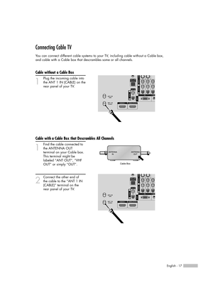 Page 17English - 17
Connecting Cable TV
You can connect different cable systems to your TV, including cable without a Cable box, 
and cable with a Cable box that descrambles some or all channels.
Cable without a Cable Box
1
Plug the incoming cable into
the ANT 1 IN (CABLE) on the
rear panel of your TV.
Cable with a Cable Box that Descrambles All Channels
1
Find the cable connected to
the ANTENNA OUT 
terminal on your Cable box. 
This terminal might be 
labeled “ANT OUT”, “VHF 
OUT” or simply “OUT”.
2
Connect...