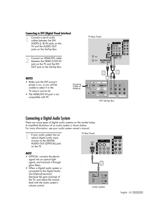 Page 23English - 23
Connecting to DVI (Digital Visual Interface)
1
Connect a set of audio
cables between the DVI
AUDIO (L, R) IN jacks on the
TV and the AUDIO OUT
jacks on the Set-Top Box.
2
Connect an HDMI/DVI cable
between the HDMI 2/DVI IN
jack on the TV and the DVI
OUT jack on the Set-Top Box.
NOTES
•Make sure the DVI source’s
power is on, or you will be
unable to select it in the
TV menus source list.
•The HDMI/DVI IN jack is not 
compatible with PC.
Connecting a Digital Audio System
There are many types...