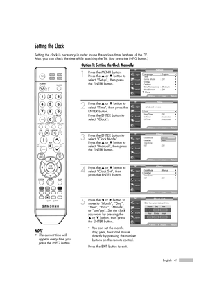 Page 41English - 41
Setting the Clock
Setting the clock is necessary in order to use the various timer features of the TV. 
Also, you can check the time while watching the TV. (Just press the INFO button.)
1
Press the MENU button. 
Press the …or †button to
select “Setup”, then press 
the ENTER button.
2
Press the …or †button to
select “Time”, then press the
ENTER button.
Press the ENTER button to
select “Clock”.
3Press the ENTER button to
select “Clock Mode”.
Press the …or † button to
select “Manual”, then...