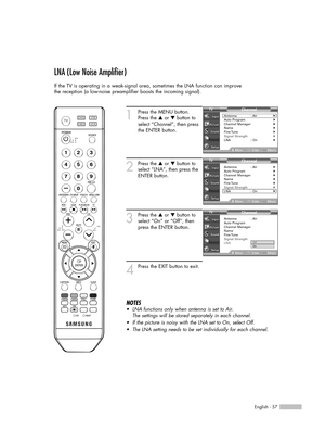 Page 57English - 57
LNA (Low Noise Amplifier)
If the TV is operating in a weak-signal area, sometimes the LNA function can improve
the reception (a low-noise preamplifier boosts the incoming signal).
1
Press the MENU button.
Press the …or †button to
select “Channel”, then press
the ENTER button.
2
Press the …or †button to
select “LNA”, then press the
ENTER button.
3
Press the …or †button to
select “On” or “Off”, then
press the ENTER button.
4
Press the EXIT button to exit.
NOTES
•LNA functions only when antenna...