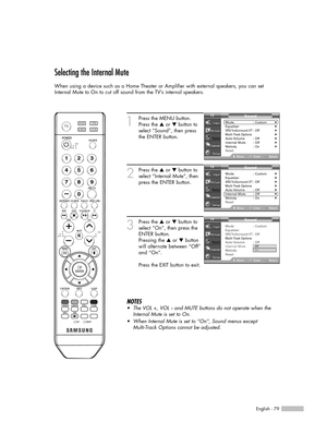 Page 79English - 79
Selecting the Internal Mute
When using a device such as a Home Theater or Amplifier with external speakers, you can set
Internal Mute to On to cut off sound from the TV’s internal speakers.
1
Press the MENU button.
Press the …or †button to
select “Sound”, then press
the ENTER button.
2
Press the …or †button to
select “Internal Mute”, then
press the ENTER button.
3
Press the …or †button to
select “On”, then press the
ENTER button.
Pressing the …or †button
will alternate between “Off”
and...