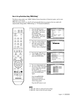 Page 91English - 91
How to Set up Restrictions Using “MPAA Rating”
The Movie rating system uses “MPAA” (Motion Picture Association of America) system, and its main
application is for movies.
When the rating control is on, the TV will automatically block any programs that are coded with
objectionable ratings (either “MPAA Rating” or “TV Parental Guidelines”).
1
Press the MENU button.
Press the …or †button to
select “Setup”, then press 
the ENTER button.
Press the …or †button to
select “V-Chip”, then press
the...