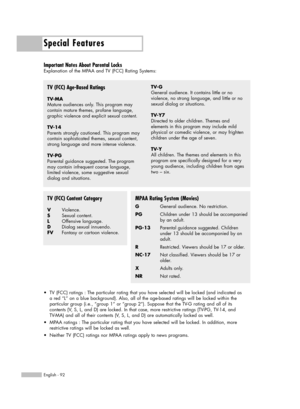 Page 92Special Features
English - 92
Important Notes About Parental Locks
Explanation of the MPAA and TV (FCC) Rating Systems:
TV (FCC) Age-Based Ratings
TV-MA
Mature audiences only. This program may  
contain mature themes, profane language,
graphic violence and explicit sexual content.
TV-14
Parents strongly cautioned. This program may
contain sophisticated themes, sexual content,
strong language and more intense violence.
TV-PG
Parental guidance suggested. The program
may contain infrequent coarse language,...