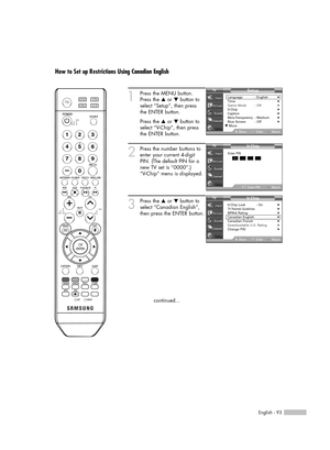 Page 93English - 93
How to Set up Restrictions Using Canadian English
1
Press the MENU button.
Press the …or †button to
select “Setup”, then press 
the ENTER button.
Press the …or †button to
select “V-Chip”, then press
the ENTER button.
2
Press the number buttons to
enter your current 4-digit
PIN. (The default PIN for a
new TV set is “0000”.)
“V-Chip” menu is displayed.
3
Press the …or †button to
select “Canadian English”,
then press the ENTER button.
continued...
V- C hip
Return
Enter PIN*
Enter PIN
V- C hip...