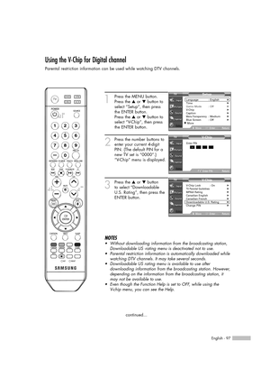 Page 97English - 97
Using the V-Chip for Digital channel
Parental restriction information can be used while watching DTV channels.
1
Press the MENU button.
Press the …or †button to
select “Setup”, then press
the ENTER button.
Press the …or †button to
select “V-Chip”, then press
the ENTER button.
2
Press the number buttons to
enter your current 4-digit
PIN. (The default PIN for a
new TV set is “0000”.)
“V-Chip” menu is displayed.
3
Press the …or †button
to select “Downloadable
U.S. Rating”, then press the
ENTER...