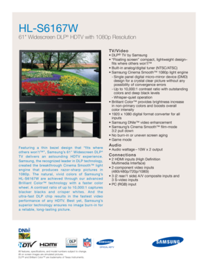 Page 1
All features, specifications, and model numbers subject to change.
All on screen images are simulated pictures.
DLP
®and Brilliant Color™ are trademarks of Texas Instruments.
HL-S6167W 
61 Widescreen DLP®HDTV with 1080p Resolution
TV/Video
• DLP®TV by Samsung
• “Floating screen” compact, lightweight design– fits where others won’t™
• Built-in analog/digital tuner (NTSC/ATSC)
• Samsung Cinema Smooth™ 1080p light engine - Single panel digital micro-mirror device (DMD)design for a crystal clear picture...