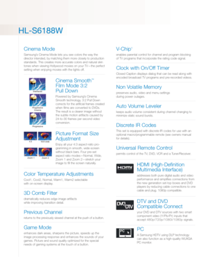 Page 3
HL-S6188W

Cinema Mode
Samsung’s Cinema Mode lets you see colors the way the
director intended, by matching them more closely to production
standards. This creates more accurate colors and natural skin
tones when viewing Hollywood movies on your TV—the perfect
setting when enjoying movies with the lights off.
Cinema Smooth™
Film Mode 3:2 
Pull Down
Powered by Samsung’s CinemaSmooth technology, 3:2 Pull Down
corrects for the artificial frames created
when films are converted to DVDs.
The result is a...