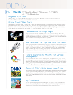 Page 2DLP t v
HL-T5075S 50 New Slim Depth Widescreen DLP® HDTV 
with 720p Resolution 
Cinema Smooth 720p Light Engine
Samsung’s Cinema Smooth 720p light engine is the culmination of years of industry-
leading research and development. It releases the maximum power of the new generation
of DMD microdisplays for the most film-like picture. It creates an image with no visible pixel
structure and accurate shading and better low-light detail.
Next Generation DLP Chips from Texas Instruments
Samsung employs a Texas...