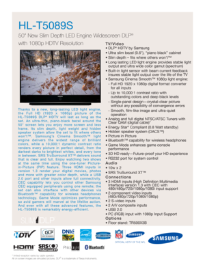 Page 1TV/Video
• DLP®HDTV by Samsung
• Ultra slim bezel (0.6), “piano black” cabinet
• Slim depth – fits where others won’t™
• Long lasting LED light engine provides stable light
output and ultra wide color gamut (spectrum)
• Built-in light sensor with beam current feedback
insures stable light output over the life of the TV
• Samsung Cinema Smooth™ 1080p light engine:
- Full HD 1920 x 1080p digital format converter
for all inputs
- Up to 10,000:1 contrast ratio with 
outstanding colors and deep black levels
-...