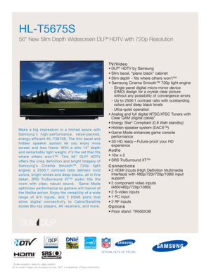 Page 1TV/Video
• DLP®HDTV by Samsung
• Slim bezel, “piano black” cabinet
• Slim depth – fits where others won’t™
• Samsung Cinema Smooth™ 720p light engine
- Single panel digital micro-mirror device 
(DMD) design for a crystal clear picture 
without any possibility of convergence errors
- Up to 2500:1 contrast ratio with outstanding
colors and deep black levels
- Ultra-quiet operation
• Analog and full digital NTSC/ATSC Tuners with
Clear QAM (digital cable)*
• Energy Star
®Compliant (0.8 Watt standby)
• Hidden...