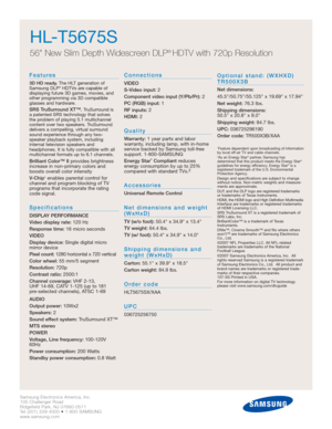 Page 4Samsung Electronics America, Inc.
105 Challenger Road
Ridgefield Park, NJ 07660-0511
Tel (201) 229-4000 • 1-800-SAMSUNG
www.samsung.com
Features
3D HD ready.The HLT generation of
Samsung DLP®HDTVs are capable of 
displaying future 3D games, movies, and
other programming via 3D compatible
glasses and hardware.
SRS TruSurround XT™.TruSurround is 
a patented SRS technology that solves 
the problem of playing 5.1 multichannel
content over two speakers. TruSurround
delivers a compelling, virtual surround...