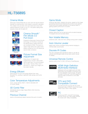 Page 3HL-T5689S
Cinema Mode
Samsung’s Cinema Mode lets you see colors the way the director
intended, by matching them more closely to productionstandards.
This creates more accurate colors and natural skin tones when
viewing Hollywood movies on your TV—the perfect setting when
enjoying movies with the lights off.
Cinema Smooth™
Film Mode 3:2 
Pull Down
Powered by Samsung’s Cinema Smooth
technology, 3:2 Pull Down corrects for
the artificial frames created when films
are converted to DVDs. The result is a...