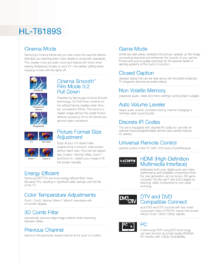 Page 3HL-T6189S
Cinema Mode
Samsung’s Cinema Mode lets you see colors the way the director
intended, by matching them more closely to productionstandards.
This creates more accurate colors and natural skin tones when
viewing Hollywood movies on your TV—the perfect setting when
enjoying movies with the lights off.
Cinema Smooth™
Film Mode 3:2 
Pull Down
Powered by Samsung’s Cinema Smooth
technology, 3:2 Pull Down corrects for
the artificial frames created when films
are converted to DVDs. The result is a...