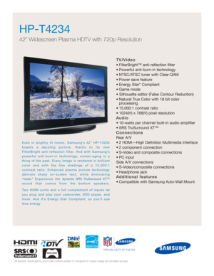 Page 1HP-T4234  
42” Widescreen Plasma HDTV with 720p Resolution
TV/Video
• FilterBright™ anti-reflection filter
• Powerful anti-burn-in technology
• NTSC/ATSC tuner with Clear-QAM
• Power save feature
• Energy Star
®Compliant
• Game mode
• Silhouette editor (False Contour Reduction)
• Natural True Color with 18 bit color 
processing
• 15,000:1 contrast ratio
• 1024(H) x 768(V) pixel resolution
Audio
• 10-watts per channel built-in audio amplifier
• SRS TruSurround XT™
Connections
Rear A/V
• 2 HDMI—High...