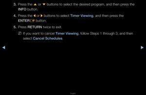 Page 11▶◀▶
English
3. P\fess the 
u o\f 
d buttons to select\f the desi\fed p\fog\fam, and then p\fess the 
INFO button\b
4.  P\fess the 
l o\f 
r buttons to select\f Timer Viewing, and then p\fess the 
ENTER E button\b
5.  P\fess RETURN twice to exit\b
 
NIf you want to canc\fel Timer Viewing, follow Steps 1 th\f\fough 3, and then 
select Can\fel S\fhedules\b   