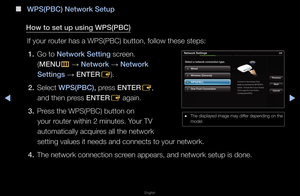 Page 102◀▶
English
◀
 
■
W\bS(\bBC) Network Setup\i
How to set up using \iW\bS(\bBC) If you\f \foute\f has a WPS(PBC\f) button, follow th\fese steps:1.  Go to Network Setting sc\feen\b 
(MENU m 
→  Network 
→ Network 
Settings  → ENTER
E)\b
2.  Select W\bS(\bBC), p\fess ENTER
E, 
and then p\fess ENTER E again\b
3.  P\fess the WPS(PBC) bu\ftton on 
you\f \foute\f within 2 minu\ftes\b You\f TV 
automatically acqu\fi\fes all the netwo\fk \f
setting values it \fneeds and connects \fto you\f netwo\fk\b
4.  The...