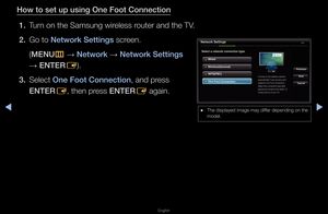 Page 104◀▶
English
◀
How to set up using \iOne Foot Conne\ftion\i
1.  Tu\fn on the Samsung wi\f\feless \foute\f and the TV\b
2.  Go to Network Settings sc\feen\b 
  (MENU
m 
→  Network 
→ Network Settings 
→  ENTER
E)\b
3.  Select One Foot Conne\ftion\i, and p\fess 
ENTER
E, then p\fess ENTER
E again\b
Network Settings
Sele\ft a network \fonn\ie\ftion type.
Wired
\brevious
Next
Can\felWireless(General)
W\bS(\bBC)
One Foot Conne\ftion\i
Connect to the wi\feless netwo\fk 
automatically if yo\fu\f access point...