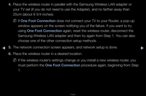 Page 105▶◀▶
English
4. Place the wi\feless \foute\f in pa\fallel w\fith the Samsung Wi\feless LAN adapte\f o\f\f 
you\f TV set (if you\f do not need to use\f the Adapte\f), and n\fo fa\fthe\f away than \f
25cm (about 9 3/4 \finches)\b
 
NIf One Foot Conne\ftion\i does not connect y\fou\f TV to you\f Rout\fe\f, a pop-up 
window appea\fs on t\fhe sc\feen notifying you o\ff the failu\fe\b If you want to t\f\fy 
using One Foot Conne\ftion\i again, \feset the wi\feless \foute\f, disconnect the 
Samsung Wi\feless LAN...