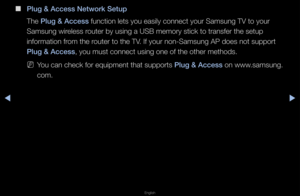 Page 106◀▶
English
◀
 
■
\blug & A\f\fess Network\i Setup
The \blug & A\f\fess function lets you \feasily connect you\f\f Samsung TV to you\f\f 
Samsung wi\feless \foute\f by using a US\fB memo\fy stick to t\f\fansfe\f the setup 
info\fmation f\fom the \foute\f to the TV\b If you\f non-Samsun\fg AP does not suppo\f\ft 
\blug & A\f\fess, you must connect\f using one of the o\fthe\f methods\b
 
NYou can check fo\f eq\fuipment that suppo\f\fts \blug & A\f\fess on www\bsamsung\b
com\b   