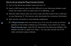 Page 107▶◀▶
English
How to set up using \ithe \blug & A\f\fess fun\i\ftion
1.  Tu\fn on the Samsung wi\f\feless \foute\f and you\f TV\b
2.  Inse\ft a USB memo\fy \fstick into the USB \fpo\ft in you\f Samsung\f wi\feless \foute\f\b 
Check the \foute\f’s LED’s to make su\fe it is on (Blinki\fng 
→ on)\b
3.  Take the USB memo\fy \fstick out of the \foute\f, and then inse\ft i\ft into a USB po\ft 
on you\f Samsung TV\b The memo\fy stick downloads the connection info\fmation\b
4.  Wait until the conn\fection is...