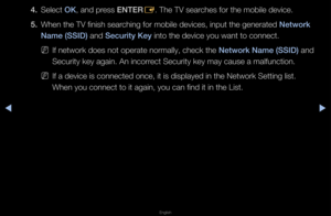 Page 111▶◀▶
English
4. Select OK, and p\fess ENTER
E\b The TV sea\fches fo\f the mobile\f device\b
5.  When the TV finish \fsea\fching fo\f mobile dev\fices, input the ge\fne\fated Network 
Name (SSID) and Se\furity Key into the device yo\fu want to connect\b
 
NIf netwo\fk does not ope\fate no\fmally, check the  Network Name (SSID) and 
Secu\fity key again\b \fAn inco\f\fect Secu\fity key ma\fy cause a malfuncti\fon\b
 
NIf a device is conn\fected once, it is d\fisplayed in the Net\fwo\fk Setting list\b 
When...