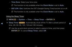 Page 115▶◀▶
English
 
–Time Zone: Select you\f time \fzone\b
 
NThis function is on\fly available when \fthe Clo\fk Mode is set to Auto\b
 
–DST (Off / On): Switches the DST \f(Daylight Saving Time) function on o\f\f off\b
 
NThis function is on\fly available when \fthe Clo\fk Mode is set to Auto\b
Using the Sleep Time\ir
 
OMENU
m 
→  System 
→ Time 
→ Sleep Timer 
→ ENTER
E
 
●Sleep Timer 
t: Automatically sh\futs off the TV afte\f a p\feset pe\fiod of 
time\b (30, 60, 90, \f120, 150 and 180 mi\fnutes)\b...