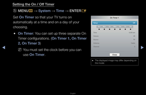 Page 116◀▶
English
◀
Setting the On / Off Timer
 
OMENU
m 
→  System 
→ Time 
→ ENTER
E
Set On Timer so that you\f TV tu\f\fns on 
automatically at a\f time and on a day \fof you\f 
choosing\b
 
●On Timer: You can set up th\fee sepa\fate On 
Time\f configu\fations\b\f (On Timer 1, On Timer\i 
2, On Timer 3) 
 
NYou must set the cl\fock befo\fe you can 
use On Timer\b
 
● The displayed image\f may diffe\f depending on 
the model\b
On Timer 1
Setup   Off
SunMon TurWed The FriSat
Time   12:00 am
Volume   20
Sour\fe...