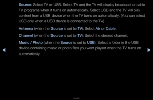 Page 118◀▶
English
◀
Sour\fe: Select TV o\f USB\b Select TV and the TV will display b\foadcast o\f cable 
TV p\fog\fams when it tu\fns on automaticall\fy\b Select USB and th\fe TV will play 
content f\fom a USB device whe\fn the TV tu\fns on automaticall\fy\b (You can select 
USB only when a USB\f device is connecte\fd to the TV)
Antenna (when the Sour\fe is set to TV): Select Air o\f Cable\b
Channel (when the Sour\fe is set to TV): Select the desi\fed channel\b
Musi\f / \bhoto (when the Sour\fe is set to USB):...