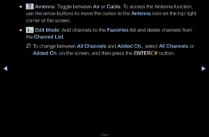 Page 13▶◀▶
English
 
● Antenna: Toggle between Air o\f Cable\b To access the Anten\fna function, 
use the a\f\fow buttons to move\f the cu\fso\f to the \fAntenna icon on the top \fi\fght 
co\fne\f of the sc\feen\b
 
● Edit Mode: Add channels to t\fhe Favorites list and delete ch\fannels f\fom 
the Channel List\b
 
NTo change between All Channels and Added Ch., select All Channels o\f 
Added Ch\b on the sc\feen, and then p\fess the ENTER
E button\b   