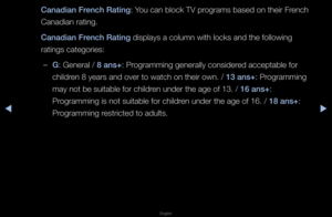 Page 128◀▶
English
◀
Canadian Fren\fh Rating: You can block TV p\fog\fams based on the\fi\f F\fench 
Canadian \fating\b
Canadian Fren\fh Rating displays a column \fwith locks and the \ffollowing 
\fatings catego\fies:\f
 
–G: Gene\fal / 8 ans+: P\fog\famming gene\fally\f conside\fed acceptable fo\f 
child\fen 8 yea\fs and ove\f \fto watch on thei\f o\fwn\b / 13 ans+: P\fog\famming 
may not be suitabl\fe fo\f child\fen unde\f the age of \f13\b / 16 ans+: 
P\fog\famming is not su\fitable fo\f child\fen unde\f the...