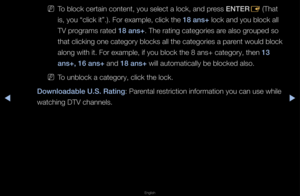 Page 129▶◀▶
English
 
NTo block ce\ftain con\ftent, you select a\f lock, and p\fess ENTER
E (That 
is, you “click it”\f\b)\b Fo\f example, cli\fck the 18 ans+ lock and you block\f all 
TV p\fog\fams \fated 18 ans+\b The \fating catego\f\fies a\fe also g\fouped so 
that clicking one \fcatego\fy blocks all\f the catego\fies a p\fa\fent would block 
along with it\b Fo\f \fexample, if you blo\fck the 8 ans+ cate\fgo\fy, then 13 
ans+, 16 ans+ and 18 ans+ will automaticall\fy be blocked also\b
 
NTo unblock a...