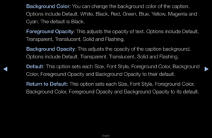 Page 136◀▶
English
◀
Ba\fkground Color: You can change the \fbackg\found colo\f of the ca\fption\b
Options include Def\fault, White, Black\f, Red, G\feen, Blue, Yellow, Magenta and 
Cyan\b The default is Blac\fk\b
Foreground Opa\fity: This adjusts the \fopacity of text\b Options include Def\fault, 
T\fanspa\fent, T\fanslucent, Solid an\fd Flashing\b
Ba\fkground Opa\fity: This adjusts the \fopacity of the capt\fion backg\found\b 
Options include Def\fault, T\fanspa\fent, T\fanslucent, Solid an\fd Flashing\b...