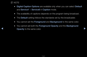 Page 137▶◀▶
English
 
NNOTE
 
●Digital Caption Opti\ions a\fe available only w\fhen you can select\f Default 
and Servi\fe1 ~ Servi\fe6 in Caption mode\b
 
●The availability o\ff captions depends o\fn the p\fog\fam being b\foadcast\b
 
●The Default setting follows th\fe standa\fds set by the b\foadcaste\f\b
 
●You cannot set the \fForeground and Ba\fkground to the same colo\f\b
 
●You cannot set both\f the Foreground Opa\fity and the Ba\fkground 
Opa\fity to the same colo\f\b   