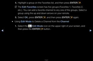 Page 15▶◀▶
English
4. Highlight a g\foup on the Favo\fite\fs list, and then p\f\fess ENTER
E\b
 
NThe Edit Favorites sc\feen has five g\foups (Favo\fites 1, \fFavo\fites 2, 
etc\b)\b You can add a favo\fit\fe channel to any o\fne of the g\foups\b Select a 
g\foup using the up a\fnd down a\f\fows on you\f \femote\b
5.  Select OK, p\fess ENTER
E, and then p\fess ENTER
E again\b
 
●Using Edit Mode to Delete a Chann\fel f\fom the Channel
1.  Select the 
 Edit Mode icon on the uppe\f \f\fight of you\f sc\feen, and...