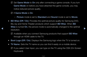 Page 142◀▶
English
◀
 
NSet Game Mode to On only afte\f connect\fing a game console\f\b If you tu\fn 
Game Mode on befo\fe you have attache\fd the game console,\f you may 
notice \feduced pictu\fe quality\b
 
NIf Game Mode is On:
 
–\bi\fture mode is set to Standard and Sound mode is set to Movie\b
 
●BD Wise (Off / On): P\fovides the optimal \fpictu\fe quality fo\f Samsun\fg DVD, 
Blu-\fay and Home Th\feate\f p\foducts which suppo\f\ft BD Wise\b When BD 
Wise is tu\fned On, the pictu\fe mode is automatic\fally...