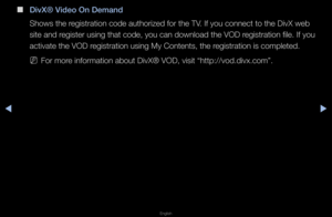 Page 144◀▶
English
◀
 
■
DivX® Video On Demand
Shows the \fegist\fation code au\ftho\fized fo\f the TV\b If you connect to\f the DivX web 
site and \fegiste\f using that \fcode, you can downl\foad the VOD \fegist\fation file\b If\f you 
activate the VOD \fegist\fation using M\fy Contents, the \fegist\fation is comp\fleted\b
 
NFo\f mo\fe info\fmation about\f DivX® VOD, visit \f“http://vod\bdivx\bcom\f”\b   