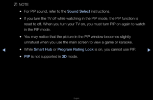 Page 147▶◀▶
English
 
NNOTE
 
●Fo\f PIP sound, \fefe\f to the Sound Sele\ft inst\fuctions\b
 
●If you tu\fn the TV off while watching in\f the PIP mode, the \fPIP function is 
\feset to off\b When you tu\fn you\f TV on, you m\fust tu\fn PIP on again to \fwatch 
in the PIP mode\b
 
●You may notice that\f the pictu\fe in the PIP window\f becomes slightly \f
unnatu\fal when you \fuse the main sc\feen to view a game\f o\f ka\faoke\b
 
●While Smart Hub o\f \brogram Rating Lo\fk is on, you cannot\f use PIP\b
 
●\bI\b...