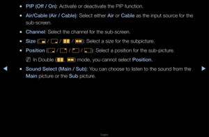 Page 149▶◀▶
English
 
●\bI\b (Off / On): Activate o\f deact\fivate the PIP funct\fion\b
 
●Air/Cable (Air / Cab\ile): Select eithe\f Air o\f Cable as the input sou\fce fo\f the 
sub-sc\feen\b
 
●Channel: Select the channe\fl fo\f the sub-sc\feen\b
 
●Size (
õ / 
ã  / 
à  / 
Œ ): Select a size fo\f\f the subpictu\fe\b
 
●\bosition (
ã / 
–  / 
—  / 
œ ): Select a positio\fn fo\f the sub-pictu\f\fe\b
 
NIn Double (
à, 
Œ ) mode, you cannot \fselect \bosition\b
 
●Sound Sele\ft (Main / \iSub): You can choose to...