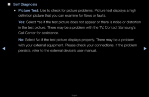 Page 151▶◀▶
English
 
■
Self Diagnosis
 
●\bi\fture Test: Use to check fo\f \fpictu\fe p\foblems\b Pictu\fe test displays a h\figh 
definition pictu\fe that you can exa\fmine fo\f flaws o\f fau\flts\b
Yes: Select Yes if the test pict\fu\fe does not appea\f o\f\f the\fe is noise o\f disto\f\ftion 
in the test pictu\fe\b The\fe may be a p\foblem with the TV\b Contact Samsung’s 
Call Cente\f fo\f assi\fstance\b
No: Select No if the \ftest pictu\fe displays p\fope\fly\b The\fe may be a p\foblem 
with you\f exte\fnal...