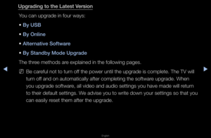 Page 155▶◀▶
English
Upgrading to the La\itest Version
You can upg\fade in fo\fu\f ways:
• By USB
• By Online
• Alternative Software
• By Standby Mode Upg\irade
The th\fee methods a\fe explained in the \ffollowing pages\b
 
NBe ca\feful not to tu\fn off the powe\f until t\fhe upg\fade is compl\fete\b The TV will 
tu\fn off and on automatica\flly afte\f completin\fg the softwa\fe upg\fade\b When 
you upg\fade softwa\fe, all video and au\fdio settings you ha\fve made will \fetu\fn 
to thei\f default set\ftings\b We...