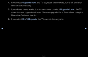 Page 158◀▶
English
◀
4. If you select Upgrade Now, the TV upg\fades t\fhe softwa\fe, tu\fns off, and then 
tu\fns on automaticall\fy\b
5.  If you do not make \fa selection in one\f minute o\f select Upgrade Later, the TV 
sto\fes the new upg\fade \fsoftwa\fe\b You can upg\fade the \fsoftwa\fe late\f using the 
Alte\fnative Softwa\fe function\b
6.  If you select Don’t Upgrade, the TV cancels t\fhe upg\fade\b   