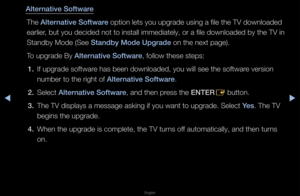 Page 159▶◀▶
English
Alternative Software
The Alternative Software option lets you u\fpg\fade using a file \fthe TV downloaded 
ea\flie\f, but you decided no\ft to install immedi\fately, o\f a file dow\fnloaded by the TV i\fn 
Standby Mode (See Standby Mode Upgrade\i on the next page)\f\b
To upg\fade By Alternative Software, follow these step\fs:1.  If upg\fade softwa\fe has been download\fed, you will see th\fe softwa\fe ve\fsion 
numbe\f to the \fight\f of Alternative Software\b
2.  Select Alternative Software,...