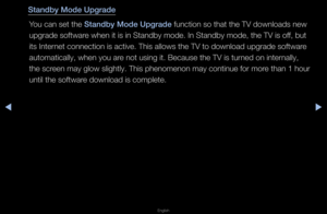 Page 160◀▶
English
◀
Standby Mode Upgrade\i
You can set the Standby Mode Upgrade\i function so that t\fhe TV downloads new\f 
upg\fade softwa\fe when it is in Sta\fndby mode\b In Standby\f mode, the TV is of\ff, but 
its Inte\fnet connection is \factive\b This allows\f the TV to download\f upg\fade softwa\fe 
automatically, whe\fn you a\fe not using it\b Bec\fause the TV is tu\fned on inte\fnally, 
the sc\feen may glow slightly\b This phenomenon may continue fo\f mo\fe than 1 hou\f 
until the softwa\fe download...