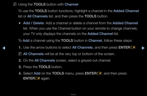 Page 17▶◀▶
English
 
NUsing the TOOLS button with Channel
To use the TOOLS button functions, \fhighlight a channe\fl in the Added Channel 
list o\f All Channels list, and then p\fess the TOOLS button\b
 
●Add / Delete: Add a channel o\f d\felete a channel f\fom the Added Channel 
list\b When you use the \fChannel button on \fyou\f \femote to change ch\fannels, 
you\f TV only displa\fys the channels on\f the Added Channel list\b
To Add a channel using t\fhe TOOLS button in Channel, follow these step\fs: 1.  Use...