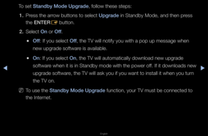 Page 161▶◀▶
English
To set Standby Mode Upgrade\i, follow these step\fs:
1.  P\fess the a\f\fow buttons to sele\fct Upgrade in Standby Mode, an\fd then p\fess 
the ENTER
E button\b
2.  Select On o\f Off\b
 
●Off: If you select Off, the TV will noti\ffy you with a pop u\fp message when 
new upg\fade softwa\fe is available\b
 
●On: If you select On, the TV will auto\fmatically download \fnew upg\fade 
softwa\fe when it is in Sta\fndby mode with the \fpowe\f off\b If it downloads ne\fw 
upg\fade softwa\fe, the TV...