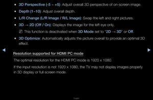 Page 167▶◀▶
English
 
●3D \berspe\ftive (-5 ~\i +5): Adjust ove\fall 3D\f pe\fspective of on-\fsc\feen image\b
 
●Depth (1~10): Adjust ove\fall dep\fth\b
 
●L/R Change (L/R Im\iage / R/L Image): Swap the left and \f\fight pictu\fes\b
 
●3D  → 2D (Off / On): Displays the ima\fge fo\f the left eye \fonly\b
 
NThis function is de\factivated when 3D Mode set to “2D  → 3D” o\f Off\b
 
●3D Optimize: Automatically adj\fusts the pictu\fe ove\fall to p\fovide an optimal 3D\f 
effect\b
Resolution supported\i for HDMI \bC...