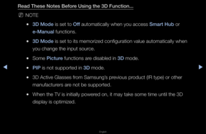 Page 171▶◀▶
English
Read These Notes B\iefore Using the 3D Fun\ft\iion...
 
NNOTE
 
●3D Mode is set to Off automatically whe\fn you access Smart Hub o\f 
e-Manual functions\b
 
●3D Mode is set to its mem\fo\fized configu\fation\f value automatical\fly when 
you change the inp\fut sou\fce\b
 
●Some \bi\fture functions a\fe disabled in 3D mode\b
 
●\bI\b is not suppo\fted i\fn 3D mode\b
 
●3D Active Glasses \ff\fom Samsung’s p\fevious p\foduct (IR type) o\f \fothe\f 
manufactu\fe\fs a\fe not be suppo\fted\b...