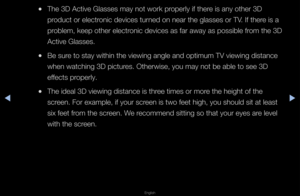 Page 172◀▶
English
◀
 
●The 3D Active Glas\fses may not wo\fk p\f\fope\fly if the\fe is any othe\f 3D 
p\foduct o\f elect\fonic devices tu\fned on nea\f the gla\fsses o\f TV\b If the\fe is a 
p\foblem, keep othe\f e\flect\fonic devices as fa\f \faway as possible f\f\fom the 3D 
Active Glasses\b
 
●Be su\fe to stay within t\fhe viewing angle a\fnd optimum TV viewi\fng distance 
when watching 3D p\fictu\fes\b Othe\fwise, you \fmay not be able to\f see 3D 
effects p\fope\fly\b
 
●The ideal 3D viewin\fg distance is...